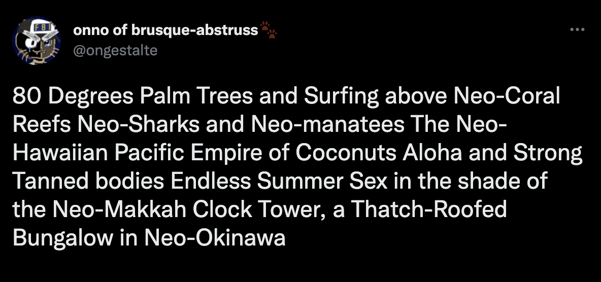 80 Degrees Palm Trees and Surfing above Neo-Coral Reefs Neo-Sharks and Neo-manatees The Neo-Hawaiian Pacific Empire of Coconuts Aloha and Strong Tanned bodies Endless Summer Sex in the shade of the Neo-Makkah Clock Tower, a Thatch-Roofed Bungalow in Neo-Okinawa